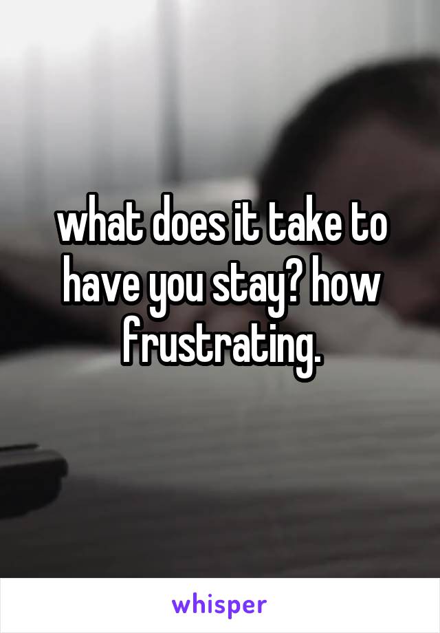 what does it take to have you stay? how frustrating.
