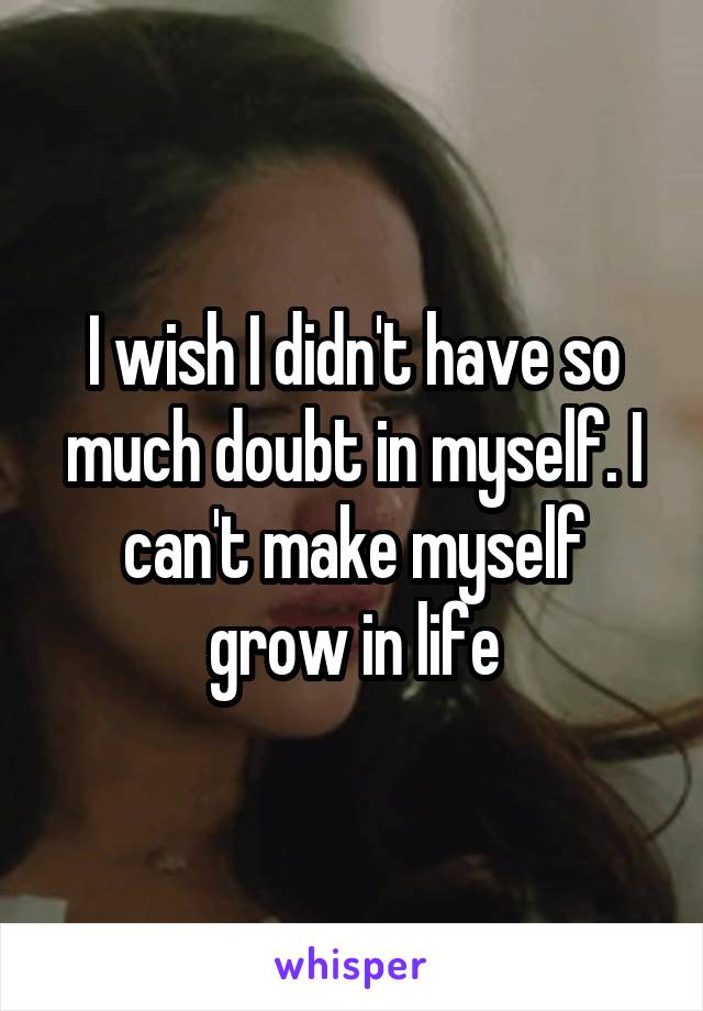 I wish I didn't have so much doubt in myself. I can't make myself grow in life