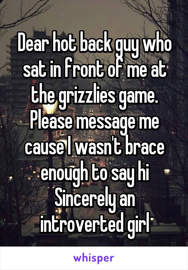 Dear hot back guy who sat in front of me at the grizzlies game. Please message me cause I wasn't brace enough to say hi
Sincerely an introverted girl