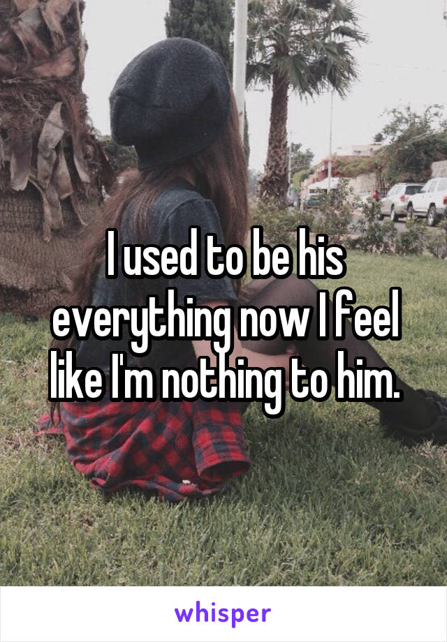 I used to be his everything now I feel like I'm nothing to him.