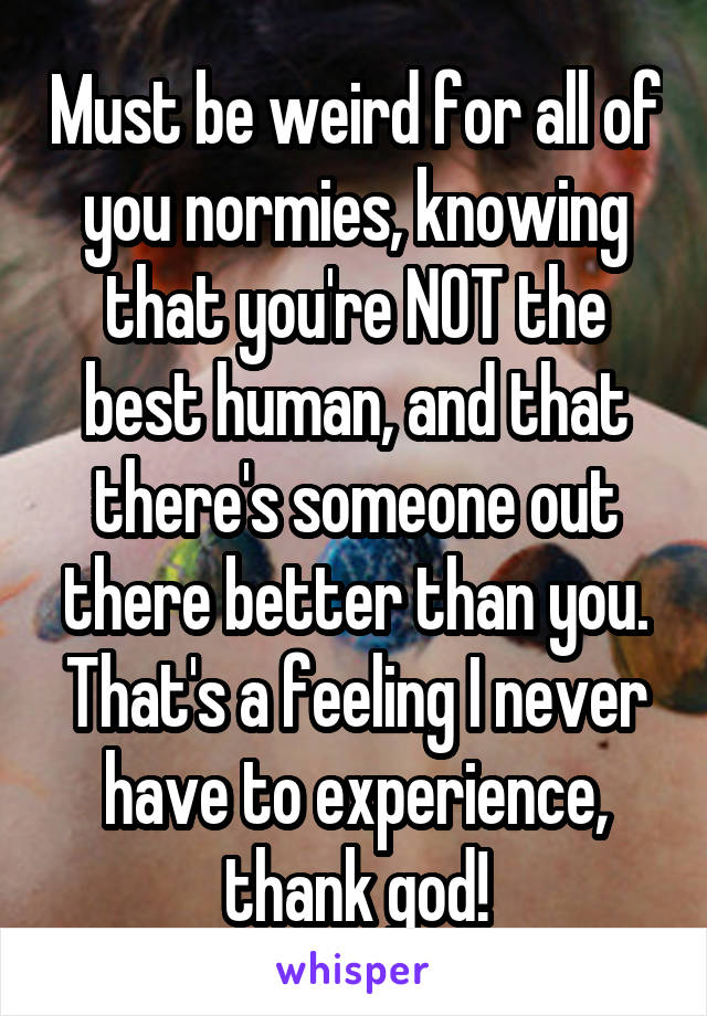 Must be weird for all of you normies, knowing that you're NOT the best human, and that there's someone out there better than you. That's a feeling I never have to experience, thank god!