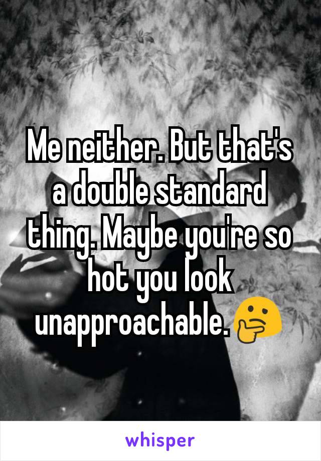 Me neither. But that's a double standard thing. Maybe you're so hot you look unapproachable.🤔