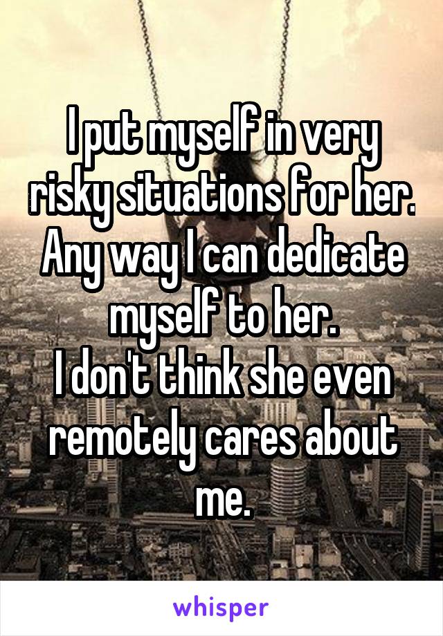 I put myself in very risky situations for her. Any way I can dedicate myself to her.
I don't think she even remotely cares about me.