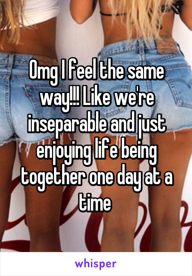 Omg I feel the same way!!! Like we're inseparable and just enjoying life being together one day at a time 