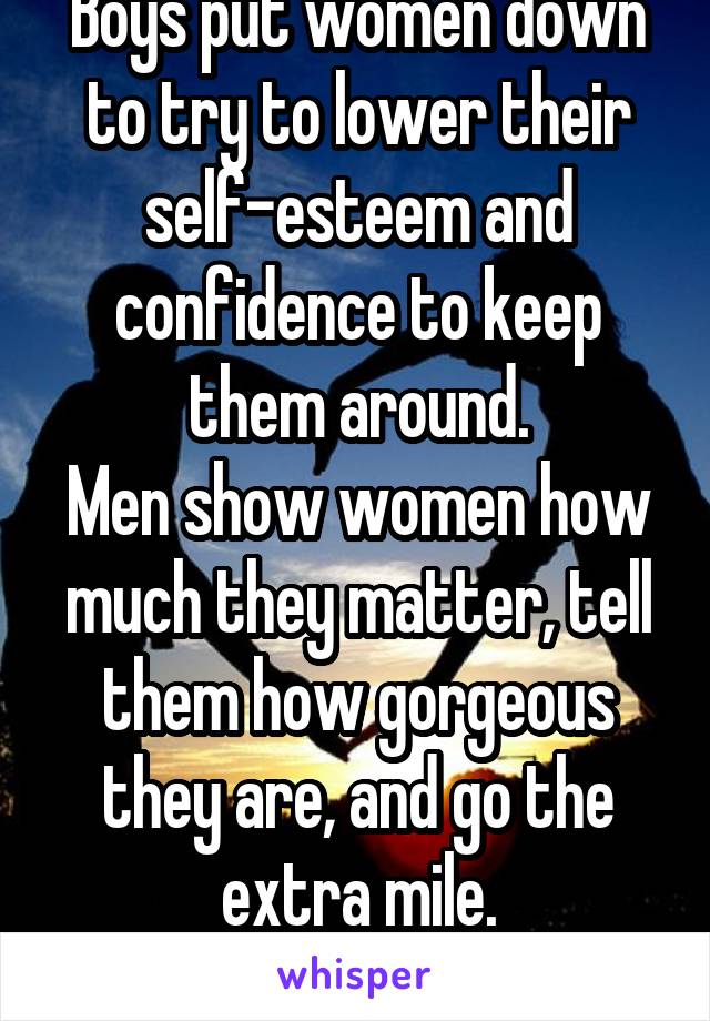 Boys put women down to try to lower their self-esteem and confidence to keep them around.
Men show women how much they matter, tell them how gorgeous they are, and go the extra mile.
What are you?