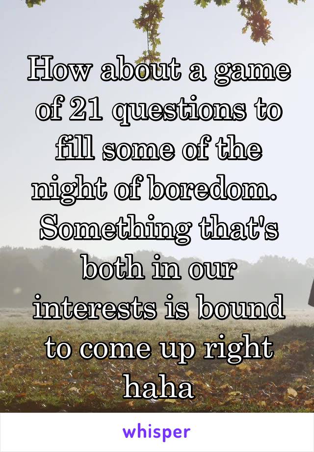 How about a game of 21 questions to fill some of the night of boredom.  Something that's both in our interests is bound to come up right haha