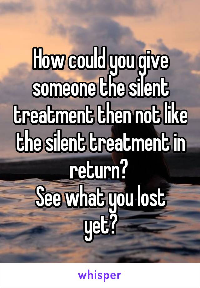 How could you give someone the silent treatment then not like the silent treatment in return? 
See what you lost yet?