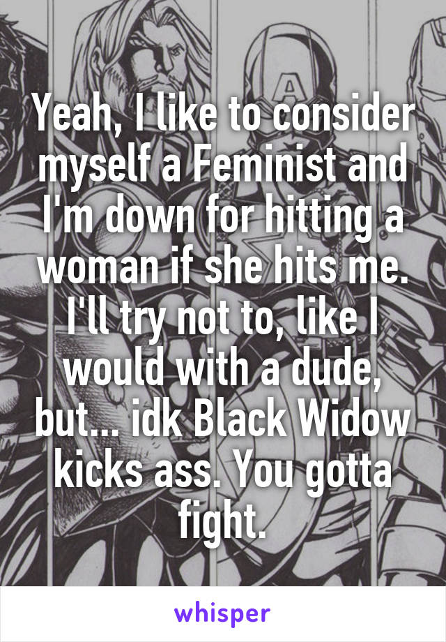 Yeah, I like to consider myself a Feminist and I'm down for hitting a woman if she hits me. I'll try not to, like I would with a dude, but... idk Black Widow kicks ass. You gotta fight.