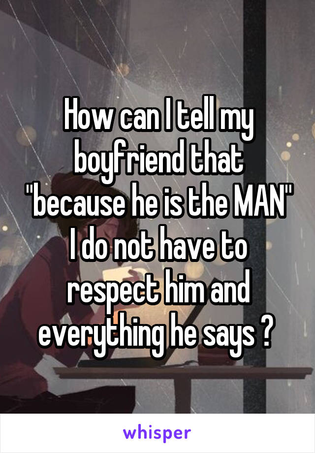 How can I tell my boyfriend that "because he is the MAN" I do not have to respect him and everything he says ? 