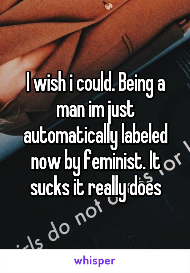 I wish i could. Being a man im just automatically labeled now by feminist. It sucks it really does