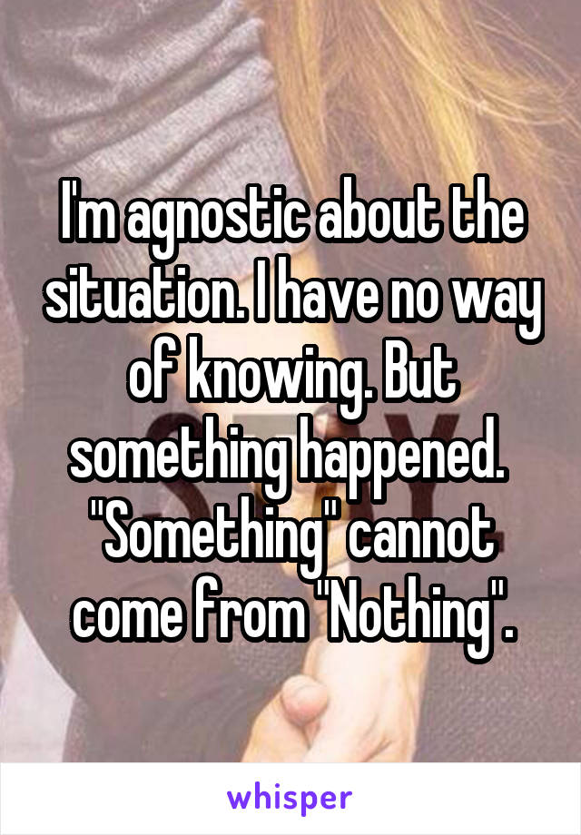 I'm agnostic about the situation. I have no way of knowing. But something happened. 
"Something" cannot come from "Nothing".