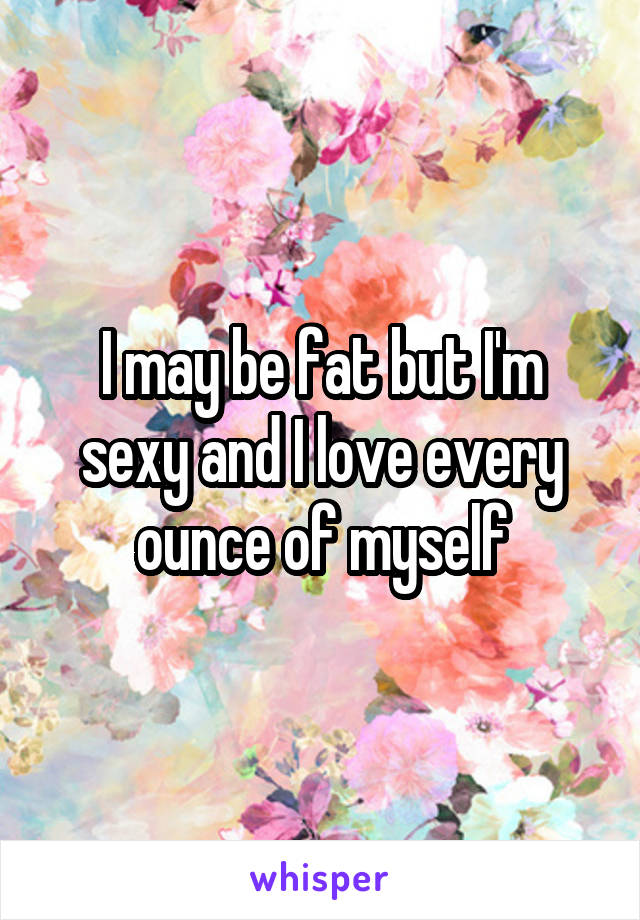 I may be fat but I'm sexy and I love every ounce of myself