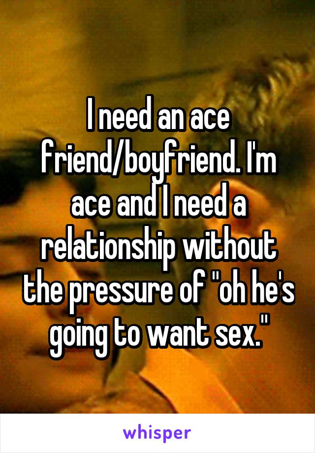 I need an ace friend/boyfriend. I'm ace and I need a relationship without the pressure of "oh he's going to want sex."