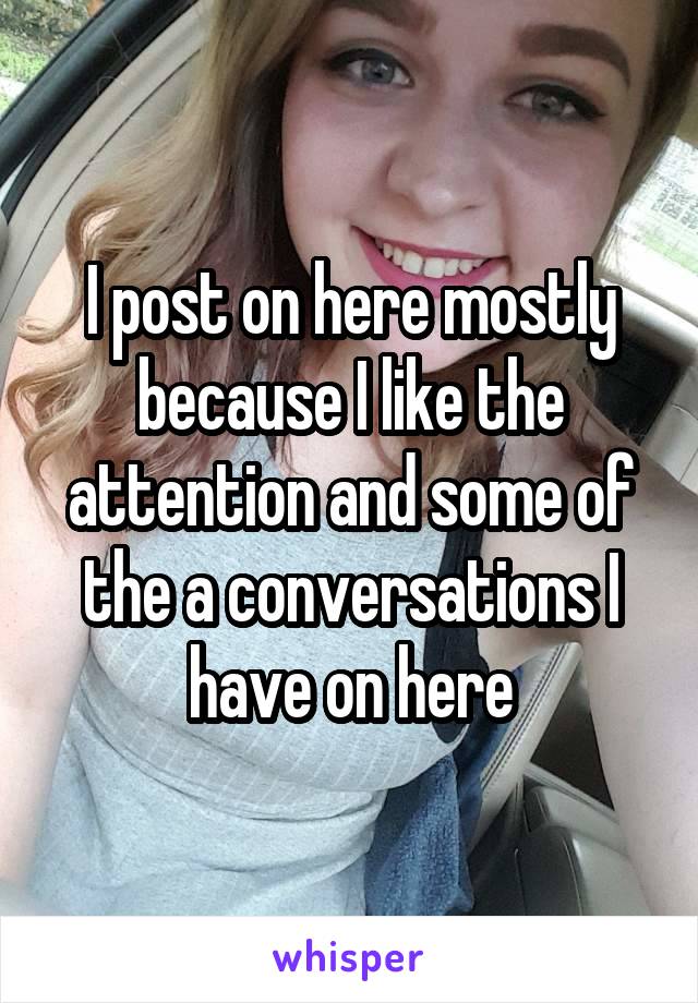 I post on here mostly because I like the attention and some of the a conversations I have on here