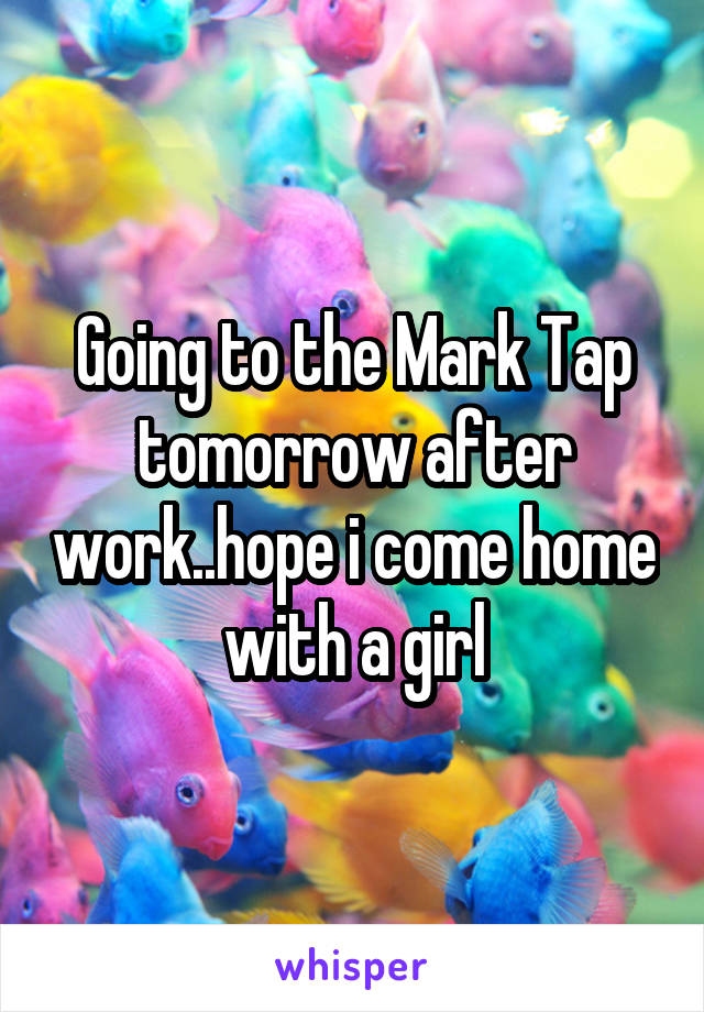 Going to the Mark Tap tomorrow after work..hope i come home with a girl