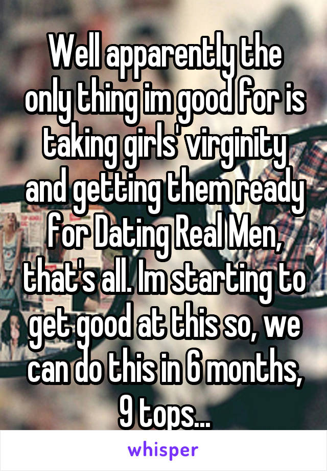 Well apparently the only thing im good for is taking girls' virginity and getting them ready for Dating Real Men, that's all. Im starting to get good at this so, we can do this in 6 months, 9 tops...