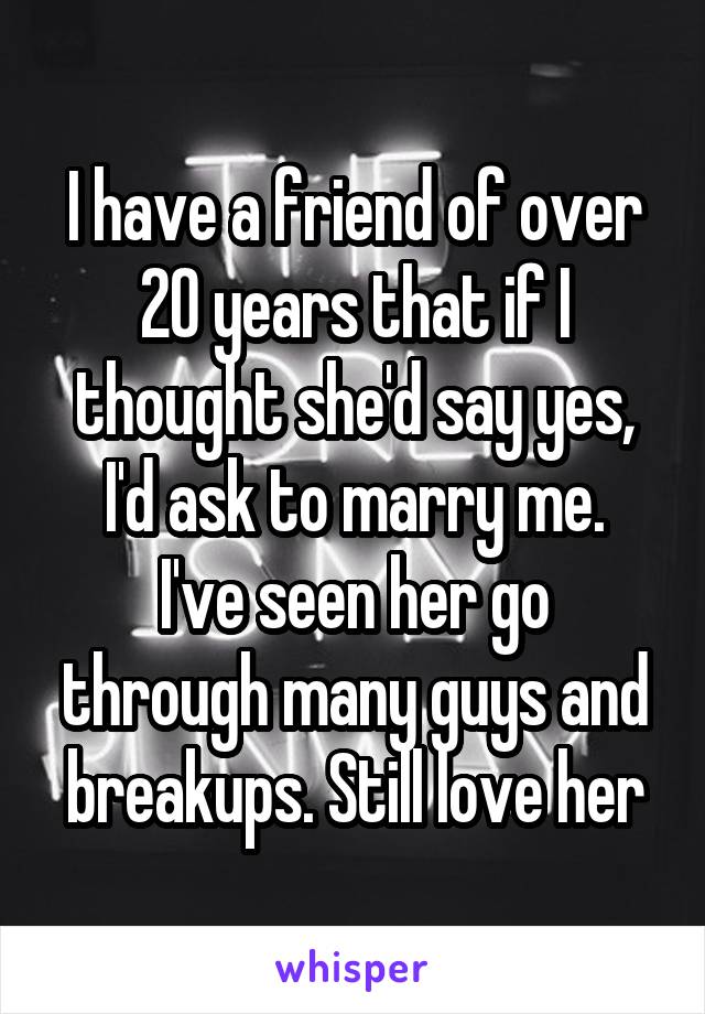 I have a friend of over 20 years that if I thought she'd say yes, I'd ask to marry me.
I've seen her go through many guys and breakups. Still love her