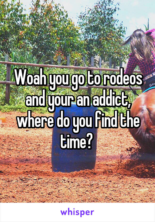 Woah you go to rodeos and your an addict, where do you find the time? 