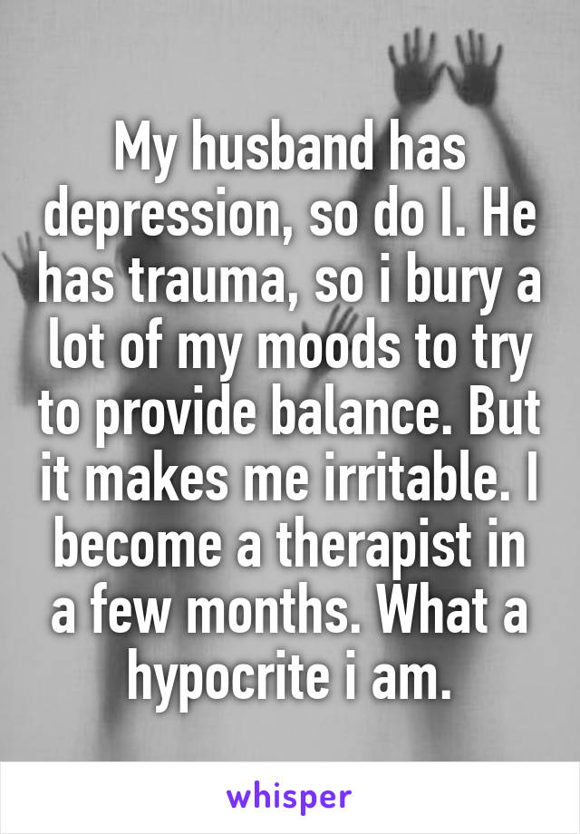 My husband has depression, so do I. He has trauma, so i bury a lot of my moods to try to provide balance. But it makes me irritable. I become a therapist in a few months. What a hypocrite i am.