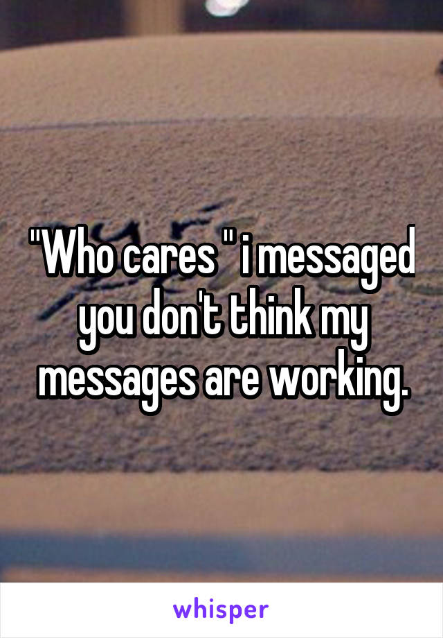 "Who cares " i messaged you don't think my messages are working.