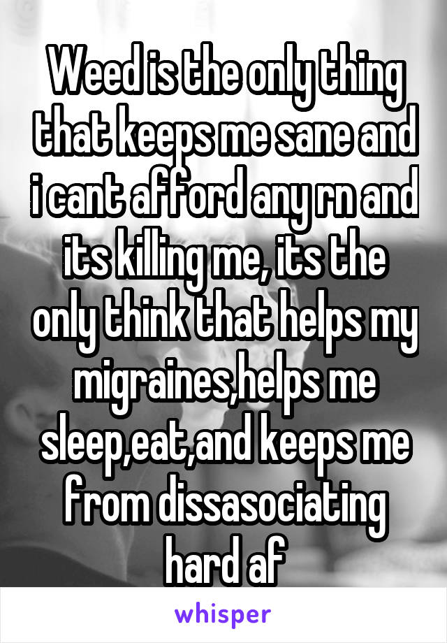 Weed is the only thing that keeps me sane and i cant afford any rn and its killing me, its the only think that helps my migraines,helps me sleep,eat,and keeps me from dissasociating hard af