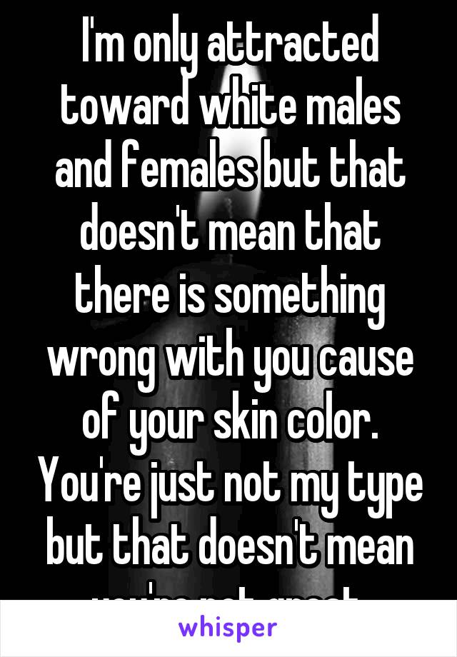 I'm only attracted toward white males and females but that doesn't mean that there is something wrong with you cause of your skin color. You're just not my type but that doesn't mean you're not great.