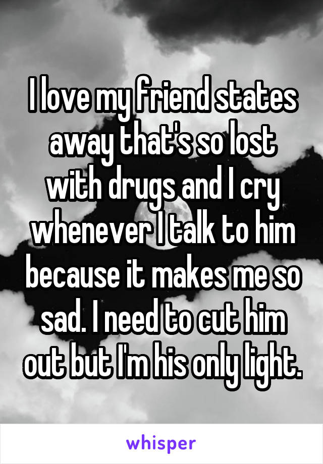 I love my friend states away that's so lost with drugs and I cry whenever I talk to him because it makes me so sad. I need to cut him out but I'm his only light.