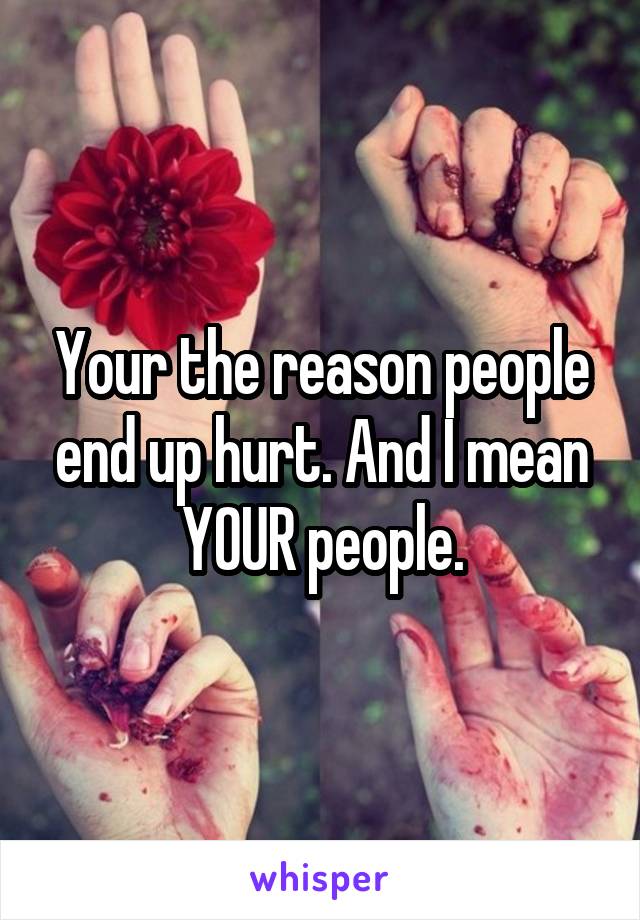 Your the reason people end up hurt. And I mean YOUR people.