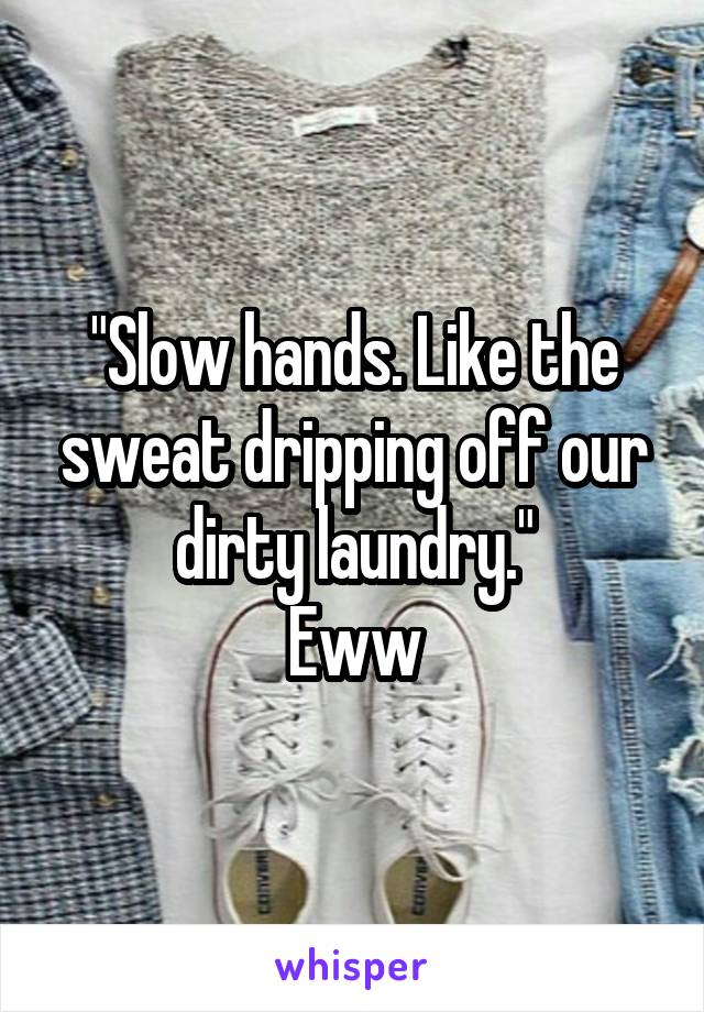 "Slow hands. Like the sweat dripping off our dirty laundry."
Eww