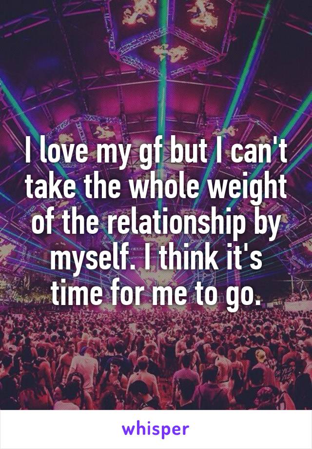 I love my gf but I can't take the whole weight of the relationship by myself. I think it's time for me to go.