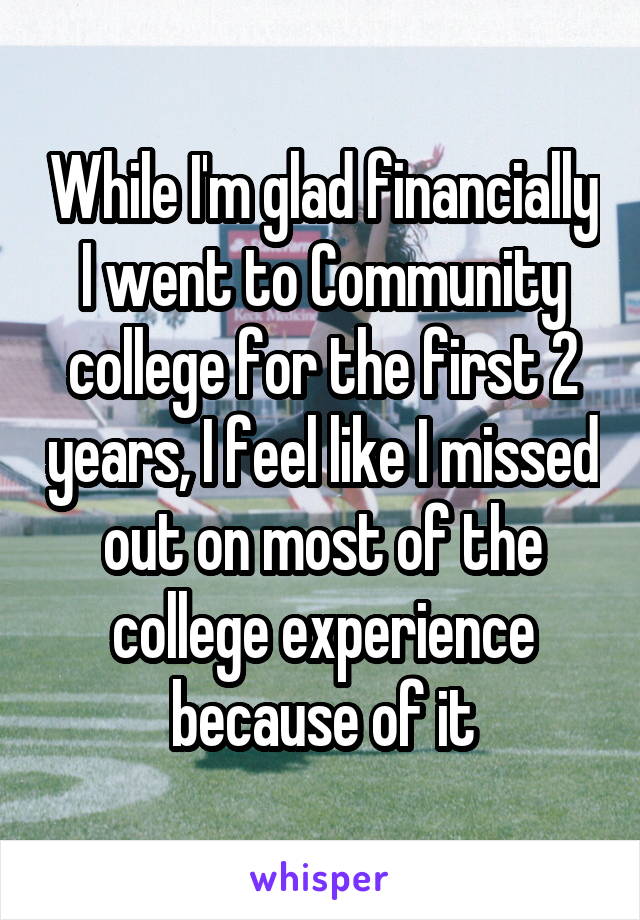 While I'm glad financially I went to Community college for the first 2 years, I feel like I missed out on most of the college experience because of it