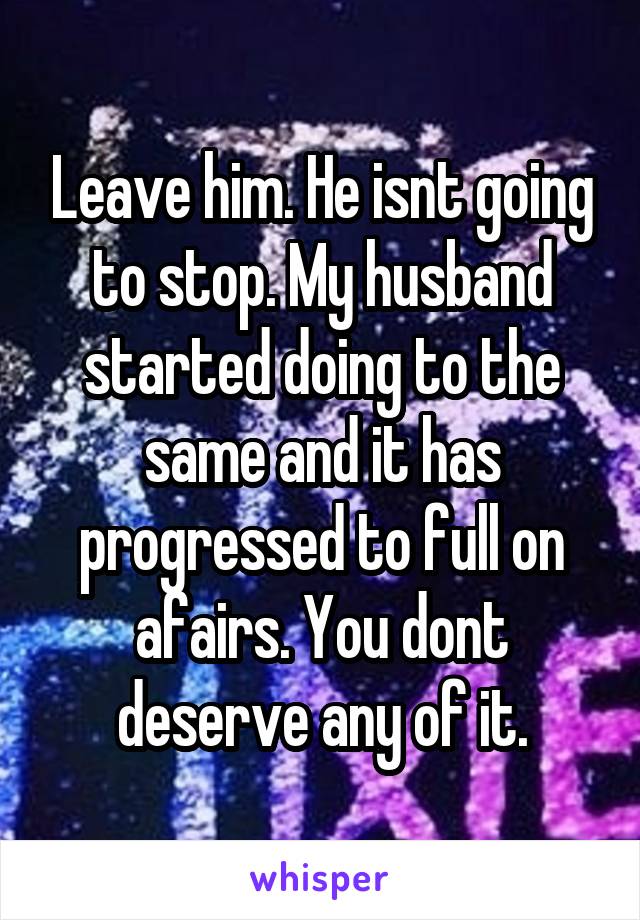 Leave him. He isnt going to stop. My husband started doing to the same and it has progressed to full on afairs. You dont deserve any of it.