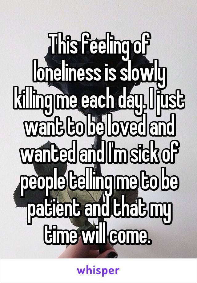 This feeling of loneliness is slowly killing me each day. I just want to be loved and wanted and I'm sick of people telling me to be patient and that my time will come. 