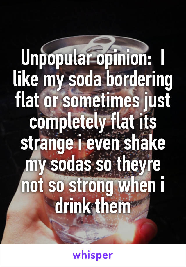 Unpopular opinion:  I like my soda bordering flat or sometimes just completely flat its strange i even shake my sodas so theyre not so strong when i drink them