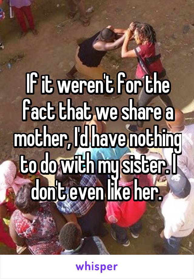 If it weren't for the fact that we share a mother, I'd have nothing to do with my sister. I don't even like her. 