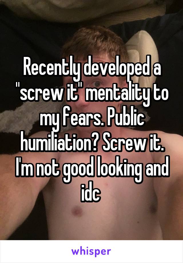 Recently developed a "screw it" mentality to my fears. Public humiliation? Screw it. I'm not good looking and idc 