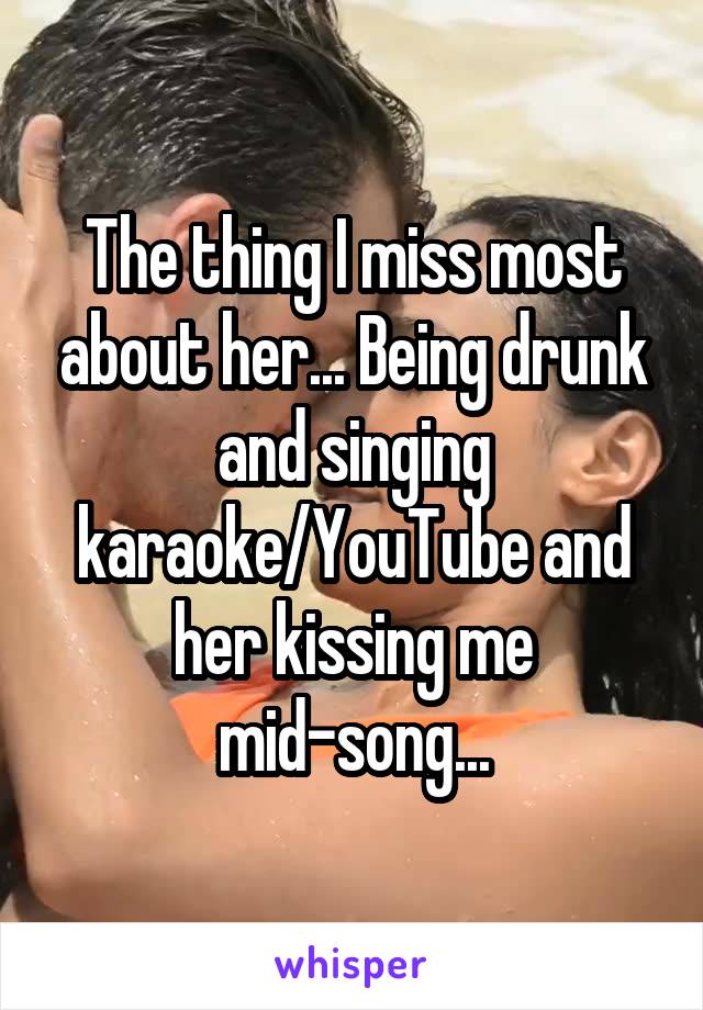 The thing I miss most about her... Being drunk and singing karaoke/YouTube and her kissing me mid-song...