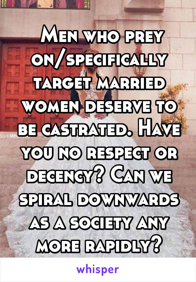  Men who prey on/specifically target married women deserve to be castrated. Have you no respect or decency? Can we spiral downwards as a society any more rapidly?