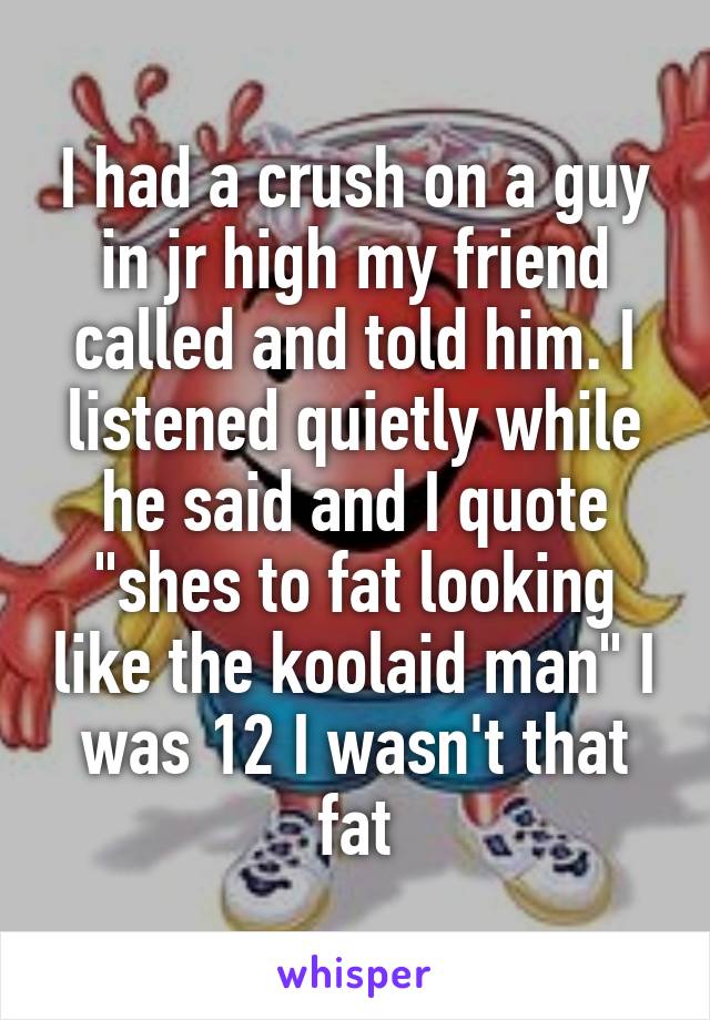 I had a crush on a guy in jr high my friend called and told him. I listened quietly while he said and I quote "shes to fat looking like the koolaid man" I was 12 I wasn't that fat