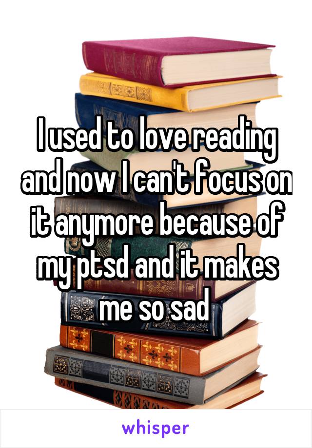 I used to love reading and now I can't focus on it anymore because of my ptsd and it makes me so sad 