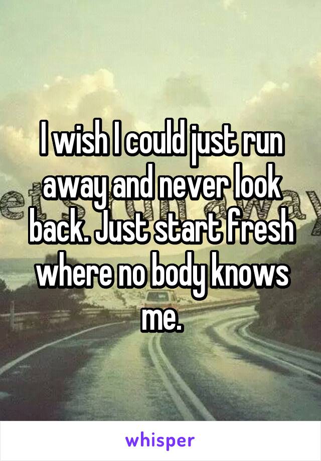 I wish I could just run away and never look back. Just start fresh where no body knows me.