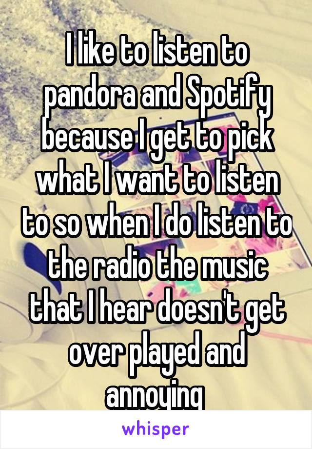 I like to listen to pandora and Spotify because I get to pick what I want to listen to so when I do listen to the radio the music that I hear doesn't get over played and annoying 