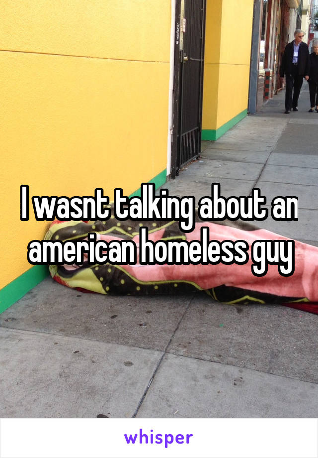 I wasnt talking about an american homeless guy