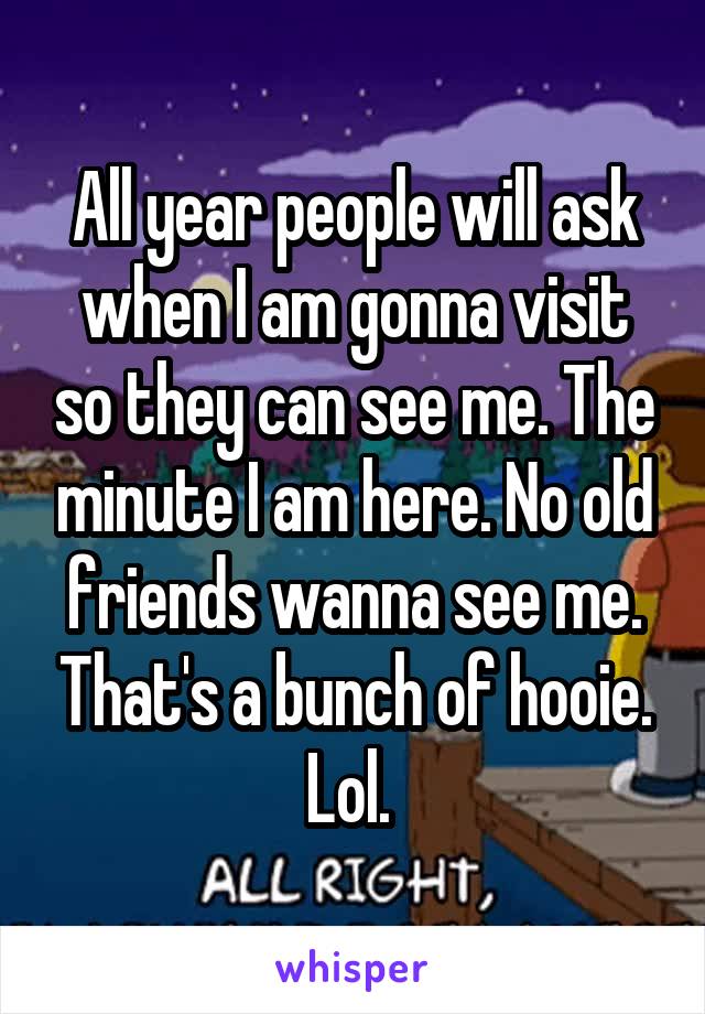 All year people will ask when I am gonna visit so they can see me. The minute I am here. No old friends wanna see me. That's a bunch of hooie. Lol. 