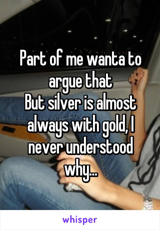 Part of me wanta to argue that
But silver is almost always with gold, I never understood why...