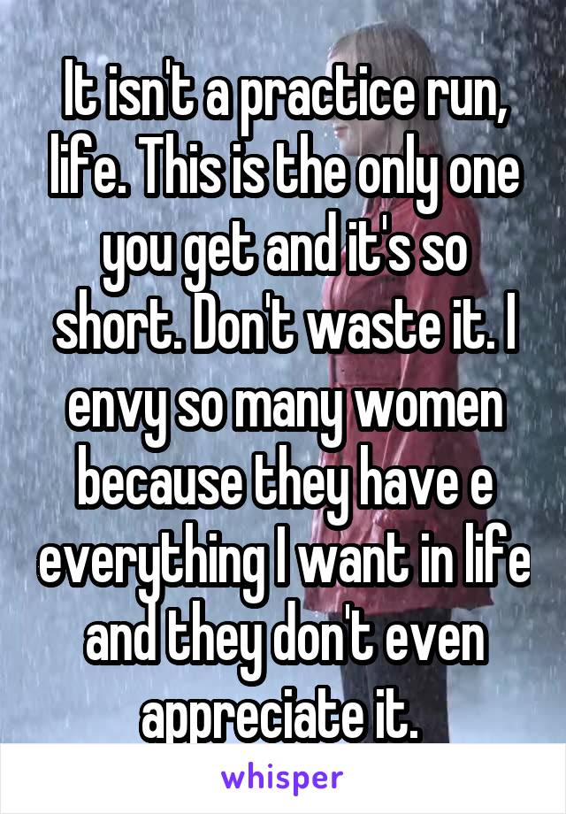 It isn't a practice run, life. This is the only one you get and it's so short. Don't waste it. I envy so many women because they have e everything I want in life and they don't even appreciate it. 