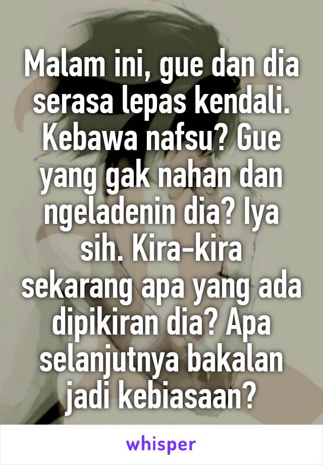 Malam ini, gue dan dia serasa lepas kendali. Kebawa nafsu? Gue yang gak nahan dan ngeladenin dia? Iya sih. Kira-kira sekarang apa yang ada dipikiran dia? Apa selanjutnya bakalan jadi kebiasaan?