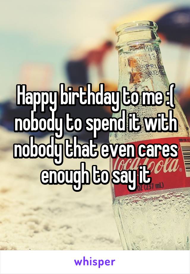 Happy birthday to me :( nobody to spend it with nobody that even cares enough to say it