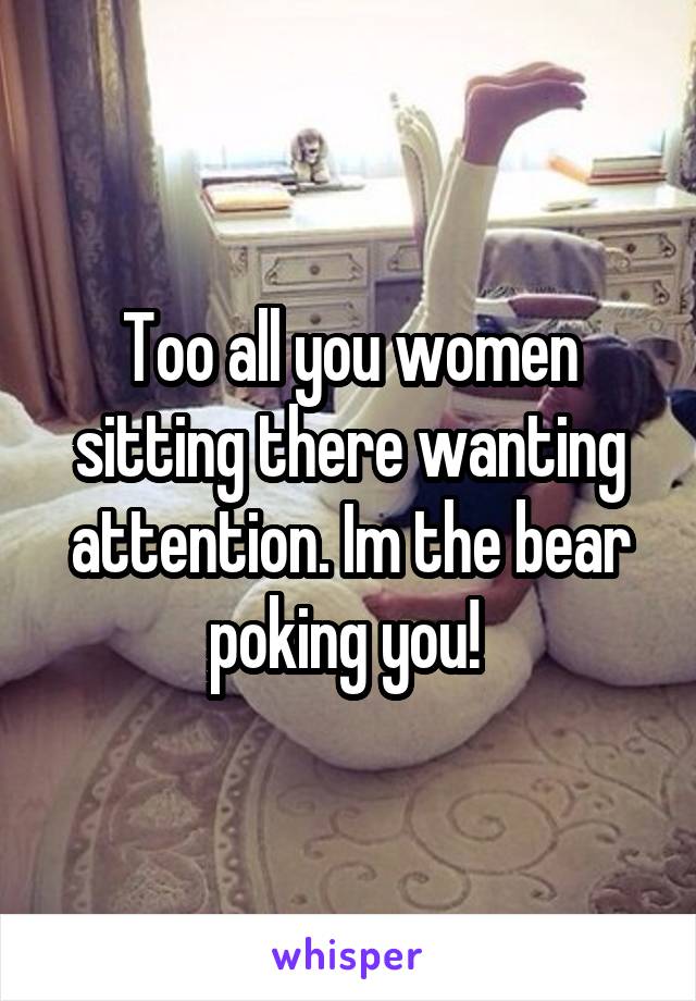 Too all you women sitting there wanting attention. Im the bear poking you! 