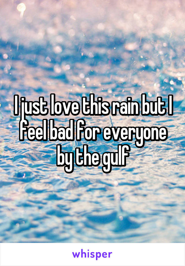 I just love this rain but I feel bad for everyone by the gulf